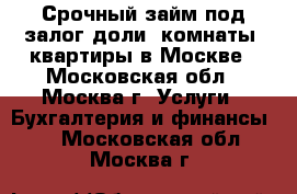 Срочный займ под залог доли, комнаты, квартиры в Москве - Московская обл., Москва г. Услуги » Бухгалтерия и финансы   . Московская обл.,Москва г.